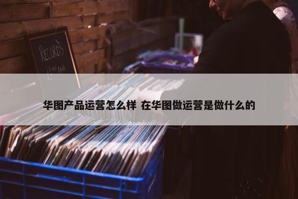 华图产品运营怎么样 在华图做运营是做什么的