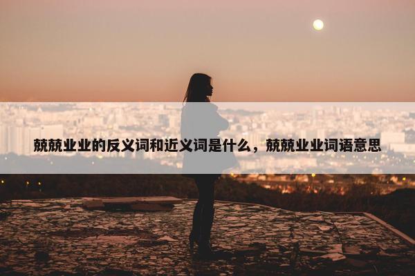 兢兢业业的反义词和近义词是什么，兢兢业业词语意思