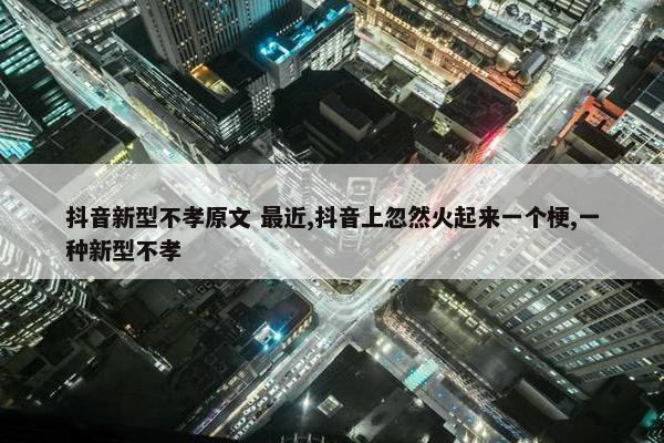 抖音新型不孝原文 最近,抖音上忽然火起来一个梗,一种新型不孝