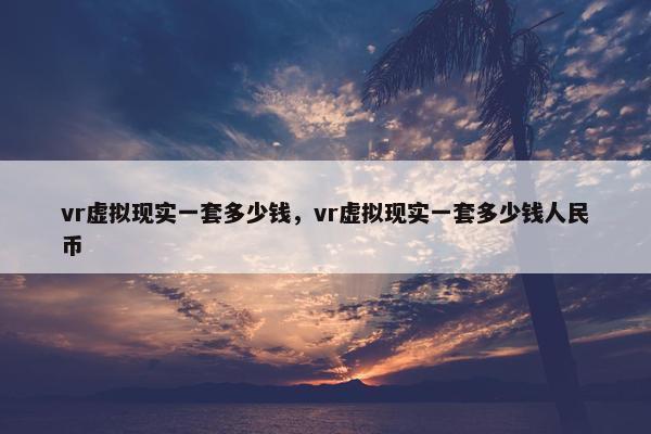 vr虚拟现实一套多少钱，vr虚拟现实一套多少钱人民币