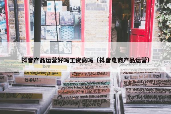 抖音产品运营好吗工资高吗（抖音电商产品运营）