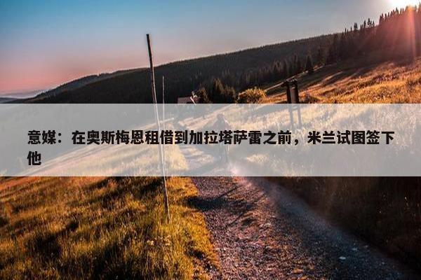 意媒：在奥斯梅恩租借到加拉塔萨雷之前，米兰试图签下他