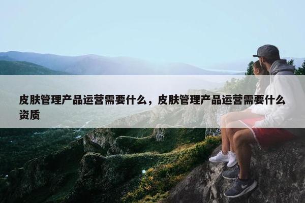 皮肤管理产品运营需要什么，皮肤管理产品运营需要什么资质