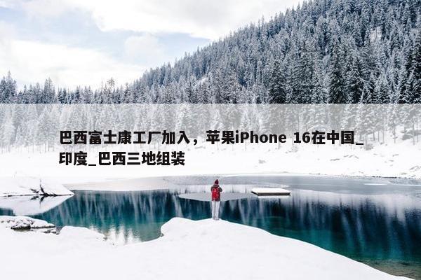 巴西富士康工厂加入，苹果iPhone 16在中国_印度_巴西三地组装