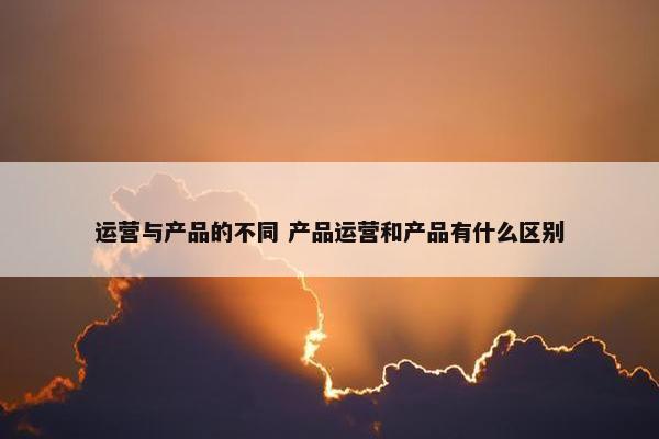 运营与产品的不同 产品运营和产品有什么区别