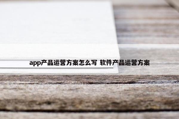 app产品运营方案怎么写 软件产品运营方案