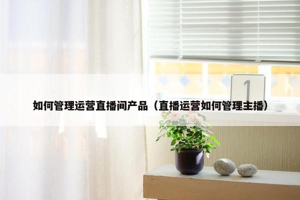 如何管理运营直播间产品（直播运营如何管理主播）